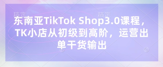 东南亚TikTok Shop3.0课程，TK小店​从初级到高阶，运营出单干货输出-小熊猫站长